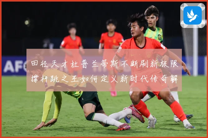 田径天才杜普兰蒂斯不断刷新极限撑杆跳之王如何定义新时代传奇解析-深度解析