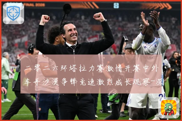 二零二六环塔拉力赛激情开赛中外车手沙漠争锋竞速激烈成长观察-深度解析