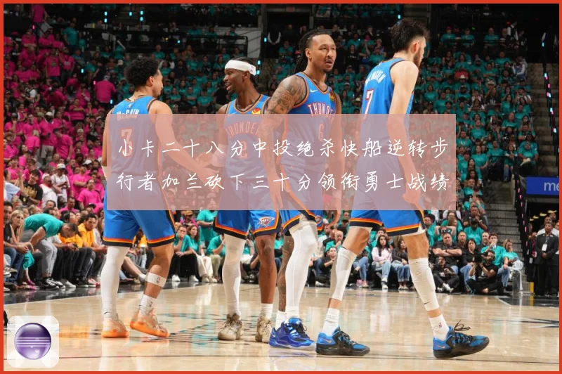 小卡二十八分中投绝杀快船逆转步行者加兰砍下三十分领衔勇士战绩赛场复盘-深度解析