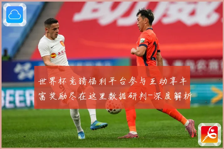 世界杯竞猜福利平台参与互动享丰富奖励尽在这里数据研判-深度解析