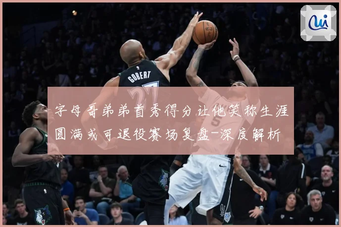 字母哥弟弟首秀得分让他笑称生涯圆满或可退役赛场复盘-深度解析