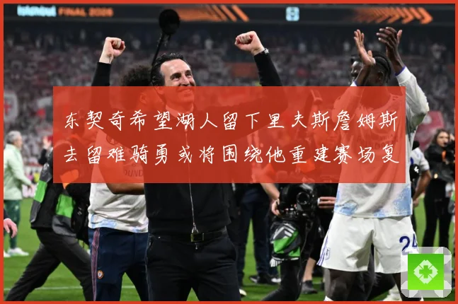 东契奇希望湖人留下里夫斯詹姆斯去留难骑勇或将围绕他重建赛场复盘-深度解析