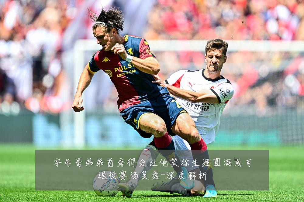 字母哥弟弟首秀得分让他笑称生涯圆满或可退役赛场复盘-深度解析