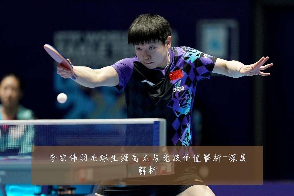 李宗伟羽毛球生涯高光与竞技价值解析-深度解析